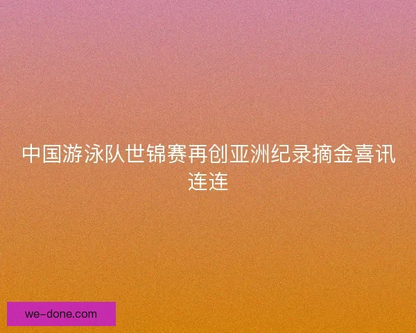 中国游泳队世锦赛再创亚洲纪录摘金喜讯连连
