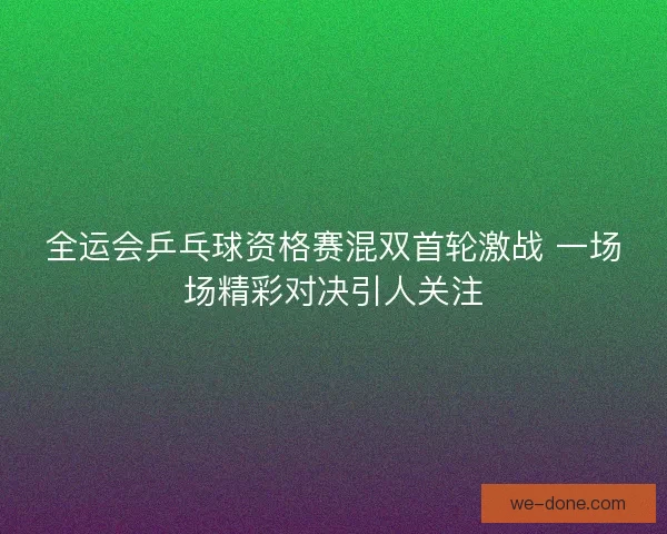 全运会乒乓球资格赛混双首轮激战 一场场精彩对决引人关注