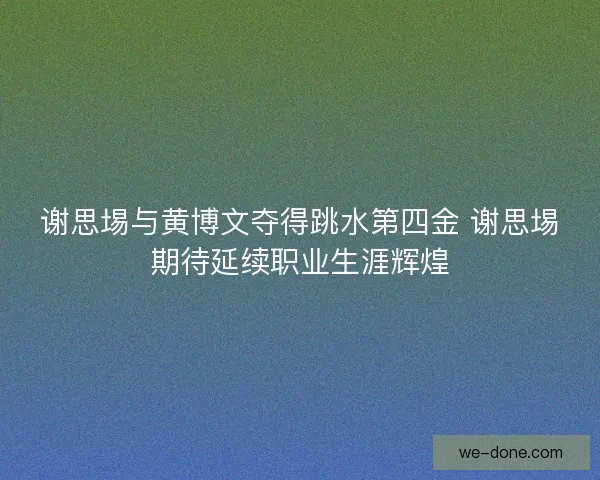 谢思埸与黄博文夺得跳水第四金 谢思埸期待延续职业生涯辉煌